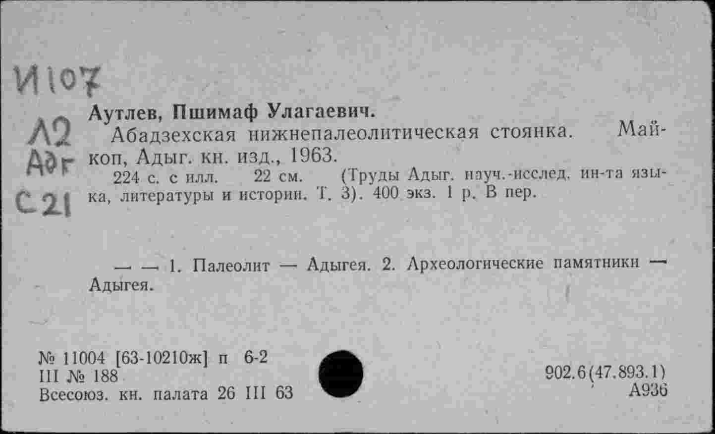 ﻿ИЮ7
ЛІ
А»г
С.2.1
Аутлев, Пшимаф Улагаевич.
Абадзехская нижнепалеолитическая стоянка. Майкоп, Адыг. кн. изд., 1963.
224 с. с илл. 22 см. (Труды Адыг, науч.-исслед. ин-та языка, литературы и истории. Т. 3). 400 экз. 1 р. В пер.
- - 1. Палеолит — Адыгея. 2. Археологические памятники — Адыгея.
№ 11004 [63-10210Ж] п 6-2
III № 188
Всесоюз. кн. палата 26 III 63
902.6(47.893.1)
А936